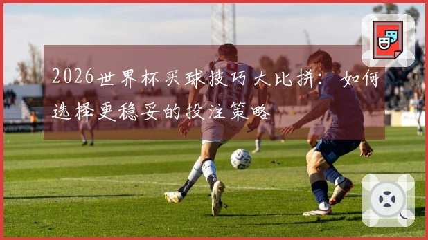 2026世界杯买球技巧大比拼：如何选择更稳妥的投注策略